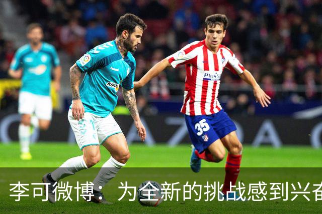 李可微博：为全新的挑战感到兴奋 我已经准备好了